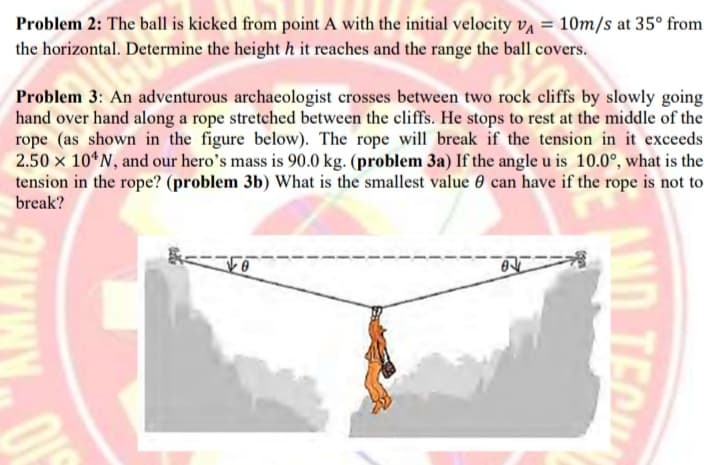 Problem 2: The ball is kicked from point A with the initial velocity vą = 10m/s at 35° from
the horizontal. Determine the height h it reaches and the range the ball covers.
Problem 3: An adventurous archaeologist crosses between two rock cliffs by slowly going
hand over hand along a rope stretched between the cliffs. He stops to rest at the middle of the
rope (as shown in the figure below). The rope will break if the tension in it exceeds
2.50 x 10*N, and our hero's mass is 90.0 kg. (problem 3a) If the angle u is 10.0°, what is the
tension in the rope? (problem 3b) What is the smallest value 0 can have if the rope is not to
break?
にこ
