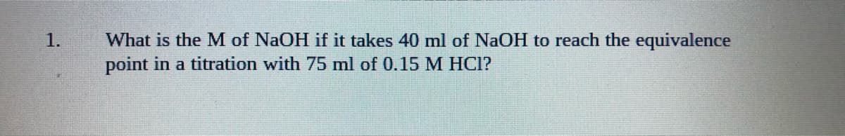 What is the M of NaOH if it takes 40 ml of NaOH to reach the equivalence
point in a titration with 75 ml of 0.15 M HCl?
1.
