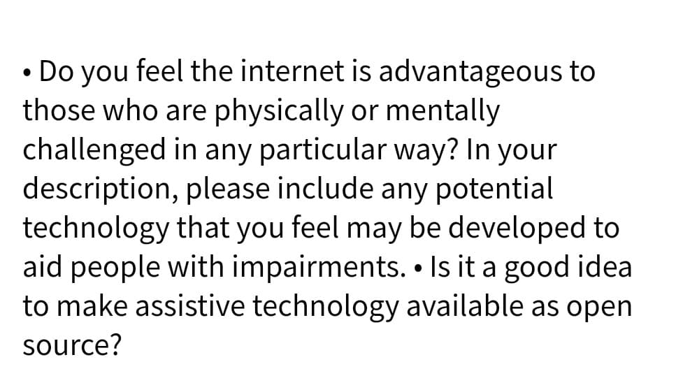 • Do you feel the internet is advantageous to
those who are physically or mentally
challenged in any particular way? In your
description, please include any potential
technology that you feel may be developed to
aid people with impairments. • Is it a good idea
to make assistive technology available as open
source?
