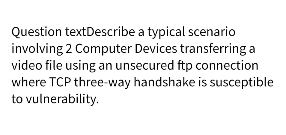 Question textDescribe a typical scenario
involving 2 Computer Devices transferring a
video file using an unsecured ftp connection
where TCP three-way handshake is susceptible
to vulnerability.
