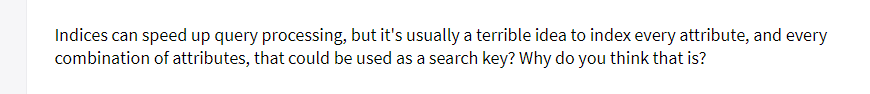 Indices can speed up query processing, but it's usually a terrible idea to index every attribute, and every
combination of attributes, that could be used as a search key? Why do you think that is?
