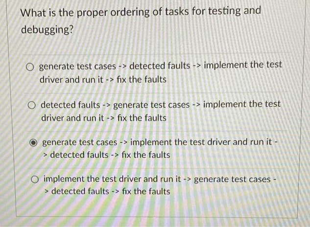 What is the proper ordering of tasks for testing and
debugging?
O generate test cases -> detected faults -> implement the test
driver and run it -> fix the faults
O detected faults -> generate test cases -> implement the test
driver and run it -> fix the faults
generate test cases -> implement the test driver and run it -
> detected faults -> fix the faults
O implement the test driver and run it -> generate test cases
> detected faults -> fix the faults
