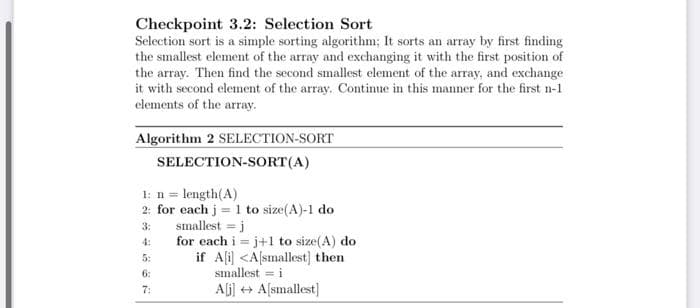 Checkpoint 3.2: Selection Sort
Selection sort is a simple sorting algorithm; It sorts an array by first finding
the smallest element of the array and exchanging it with the first position of
the array. Then find the second smallest element of the array, and exchange
it with second element of the array. Continue in this manner for the first n-1
elements of the array.
Algorithm 2 SELECTION-SORT
SELECTION-SORT(A)
1: n = length(A)
2: for each j = 1 to size(A)-1 do
smallest = j
for each i = j+1 to size(A) do
if Ali) <A[smallest] then
3:
4:
5:
6:
smallest = i
7:
Aj] + A[smallest]
