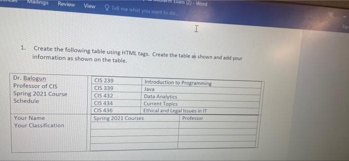 Exam (2) - Word
Mailings
Review
View
O Tell me what you want to do
Sign
Create the following table using HTML tags. Create the table as shown and add your
information as shown on the table.
1.
Dr. Balogun
Professor of CIS
CIS 239
CIS 339
CIS 432
CIS 434
CIS 436
Introduction to Programming
Java
Spring 2021 Course
Schedule
Data Analytics
Current Topics
Ethical and Legal Issues in IT
Professor
Your Name
Spring 2021 Courses
Your Classification
