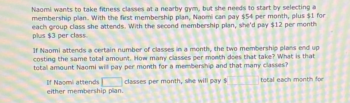 Naomi wants to take fitness classes at a nearby gym, but she needs to start by selecting a
membership plan. With the first membership plan, Naomi can pay $54 per month, plus $1 for
each group class she attends. With the second membership plan, she'd pay $12 per month
plus $3 per class.
If Naomi attends a certain number of classes in a month, the two membership plans end up
costing the same total amount. How many classes per month does that take? What is that
total amount Naomi will pay per month for a membership and that many classes?
If Naomi attends
classes per month, she will pay $
total each month for
either membership plan.
