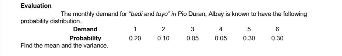 Evaluation
The monthly demand for "badi and tuyo" in Pio Duran, Albay is known to have the following
probability distribution.
Demand
1
2
3
4
5
6
Probability
0.20
0.10
0.05
0.05
0.30
0.30
Find the mean and the variance.