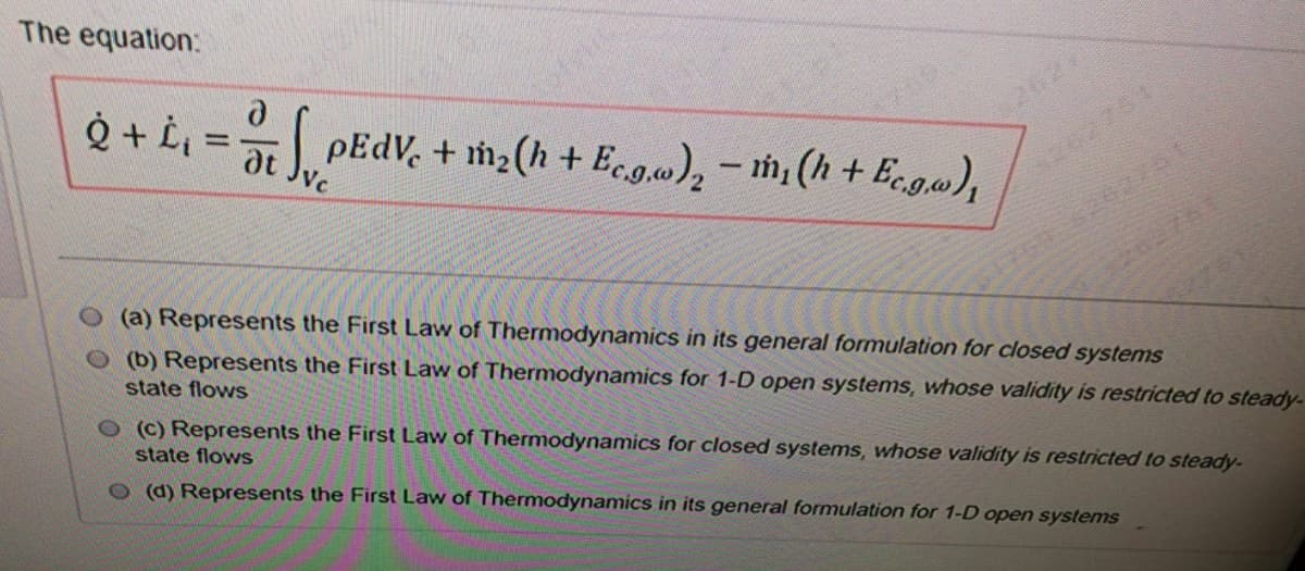 The equation:
202
pEdV, + m2(h + Eco.w), – m (h+Ecga),
at
Vc
(a) Represents the First Law of Thermodynamics in its general formulation for closed systems
(b) Represents the First Law of Thermodynamics for 1-D open systems, whose validity is restricted to steady-
state flows
O (C) Represents the First Law of Thermodynamics for closed systems, whose validity is restricted to steady-
state flows
(d) Represents the First Law of Thermodynamics in its general formulation for 1-D open systems
