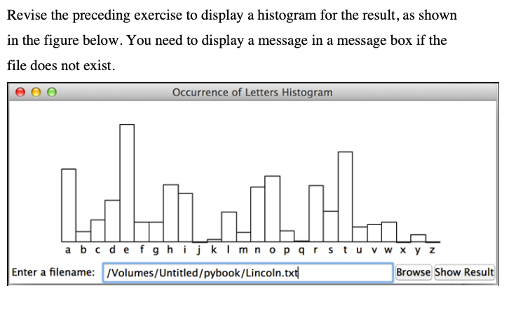 Revise the preceding exercise to display a histogram for the result, as shown
in the figure below. You need to display a message in a message box if the
file does not exist.
Occurrence of Letters Histogram
a bc de f ghijklm nopqrstuv w x y z
Enter a filename: /Volumes/Untitled/pybook/Lincoln.txt
Browse Show Result
