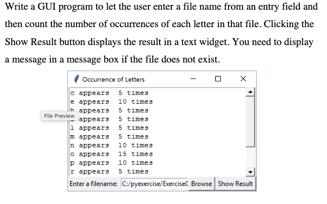 Write a GUI program to let the user enter a file name from an entry field and
then count the number of occurrences of each letter in that file. Clicking the
Show Result button displays the result in a text widget. You need to display
a message in a message box if the file does not exist.
Occurrence of Letters
5 times
с аppears
e appears
10 times
5 times
5 times
5 times
аppears
File Preview
аppears
1 аppears
m appears
n appearS
o appears
р арpears
r appears
5 times
10 times
15 times
10 times
5 times
Enter a filename: C:/pyexercise/Exercisel Browse Show Result
