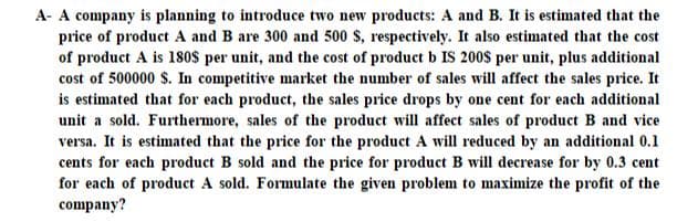 A- A company is planning to introduce two new products: A and B. It is estimated that the
price of product A and B are 300 and 500 $, respectively. It also estimated that the cost
of product A is 18os per unit, and the cost of product b IS 200$ per unit, plus additional
cost of 500000 $. In competitive market the number of sales will affect the sales price. It
is estimated that for each product, the sales price drops by one cent for each additional
unit a sold. Furthermore, sales of the product will affect sales of product B and vice
versa. It is estimated that the price for the product A will reduced by an additional 0.1
cents for each product B sold and the price for product B will decrease for by 0.3 cent
for each of product A sold. Formulate the given problem to maximize the profit of the
company?
