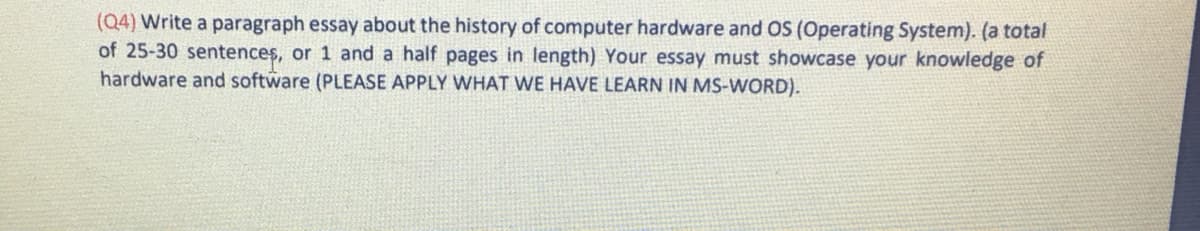 (Q4) Write a paragraph essay about the history of computer hardware and OS (Operating System). (a total
of 25-30 sentences, or 1 and a half pages in length) Your essay must showcase your knowledge of
hardware and software (PLEASE APPLY WHAT WE HAVE LEARN IN MS-WORD).
