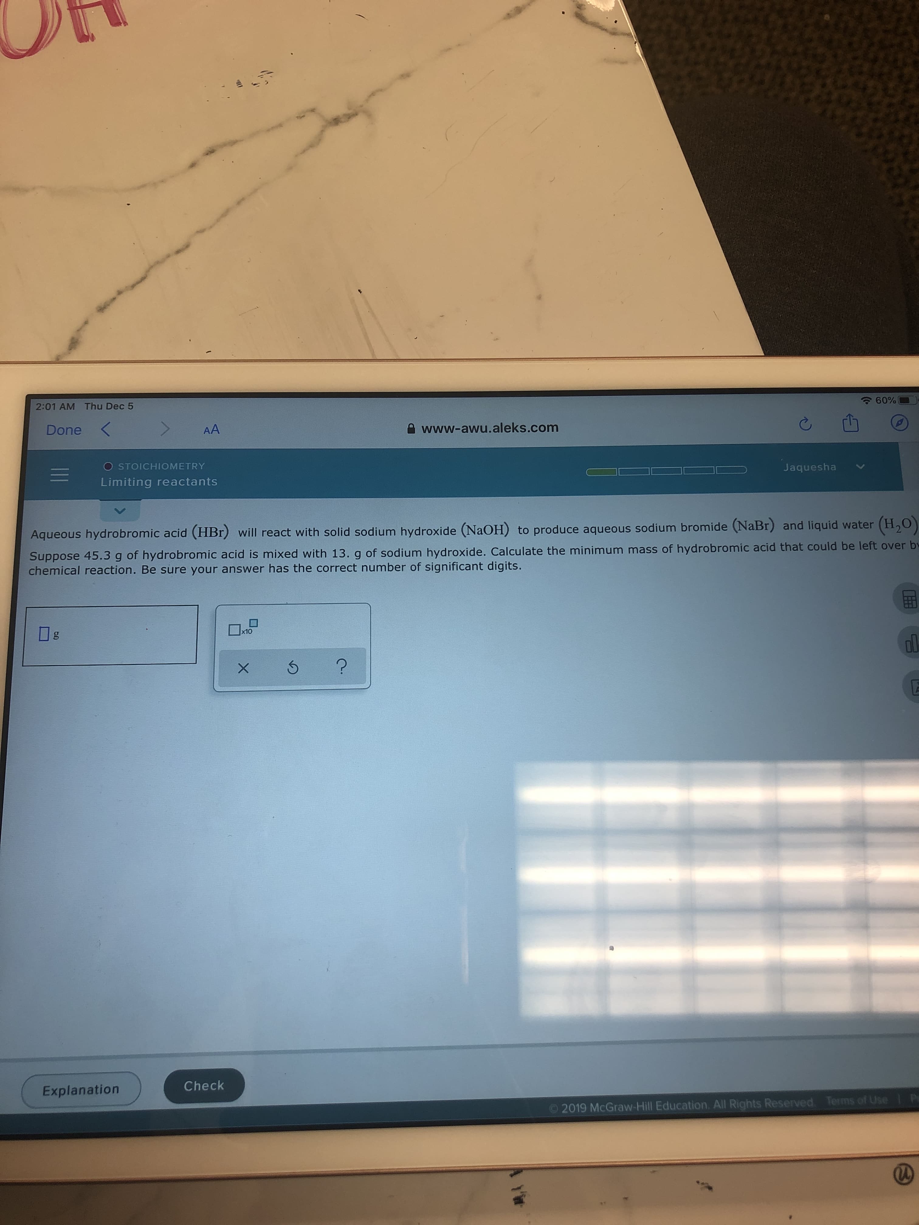 60%
2:01 AM Thu Dec 5
A www-awu.aleks.com
AA
Done
O STOICHIOMETRY
Jaquesha
Limiting reactants
Aqueous hydrobromic acid (HBr) will react with solid sodium hydroxide (NaOH) to produce aqueous sodium bromide (NaBr) and liquid water (H,0)
Suppose 45.3 g of hydrobromic acid is mixed with 13. g of sodium hydroxide. Calculate the minimum mass of hydrobromic acid that could be left over by
chemical reaction. Be sure your answer has the correct number of significant digits.
x10
Check
Explanation
P
Terms of Use
2019 McGraw-Hill Education. All Rights Reserved.
Y'ir
II
