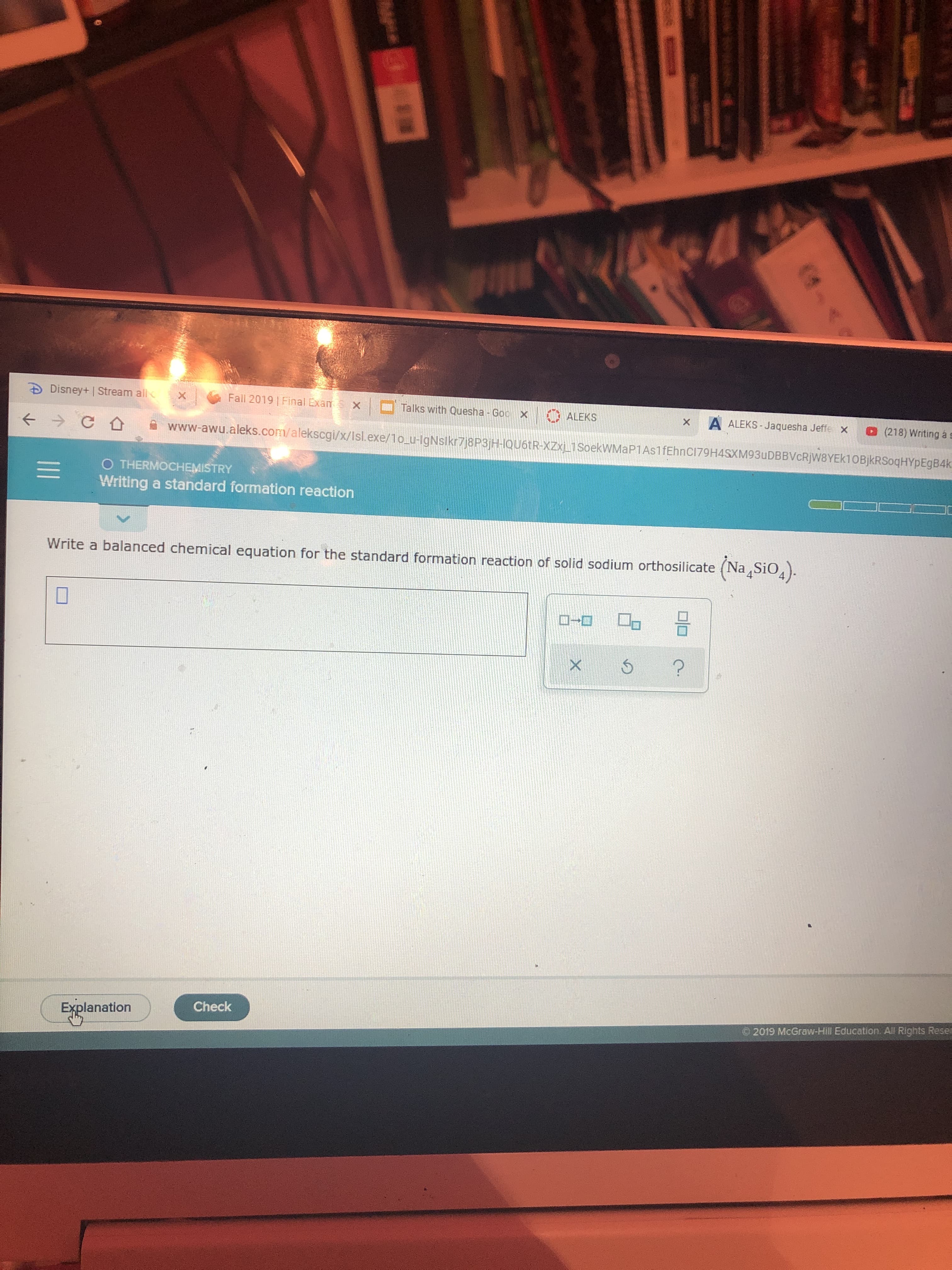Disney+ | Stream all
Fall 2019 Final Exam x
X
Talks with Quesha -Goc X
ALEKS
A ALEKS-Jaquesha Jeffe x
X
@(218) Writing a
- C
www-awu.aleks.com/alekscgi/x/Isl.exe/1o u-lgNslkr7j8P3jH-1QU6TR-XZXj_1SoekWMaP1As1fEhnCI79H4SXM93uDBBVcRjW8YEk10BjkRSoqHYpEgB4k
O THERMOCHEMISTRY
Writing a standard formation reaction
Write a balanced chemical equation for the standard formation reaction of solid sodium orthosilicate (NaSiO).
D
Check
Explanation
2019 McGraw-Hill Education. All Rights Reser
(4-0
A C8
