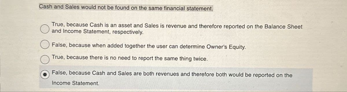 Cash and Sales would not be found on the same financial statement.
True, because Cash is an asset and Sales is revenue and therefore reported on the Balance Sheet
and Income Statement, respectively.
False, because when added together the user can determine Owner's Equity.
True, because there is no need to report the same thing twice.
False, because Cash and Sales are both revenues and therefore both would be reported on the
Income Statement.