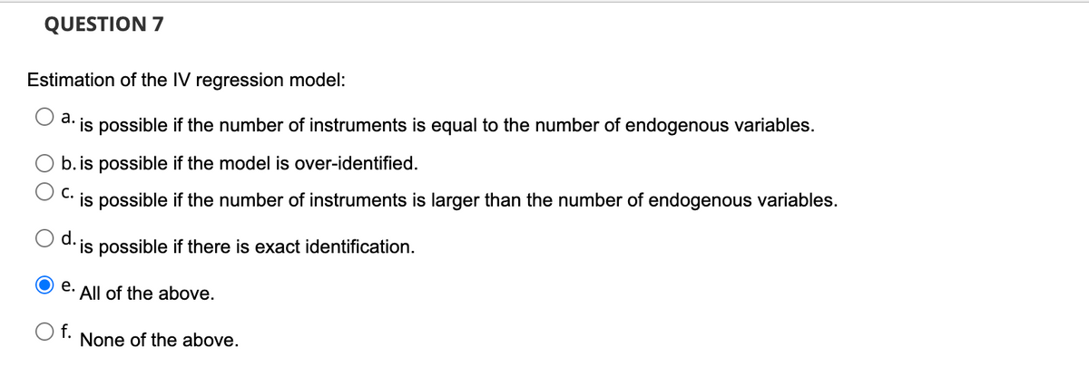 QUESTION 7
Estimation of the IV regression model:
а.
is possible if the number of instruments is equal to the number of endogenous variables.
b.is possible if the model is over-identified.
C.
is possible if the number of instruments is larger than the number of endogenous variables.
d. is possible if there is exact identification.
е.
All of the above.
O f.
None of the above.
