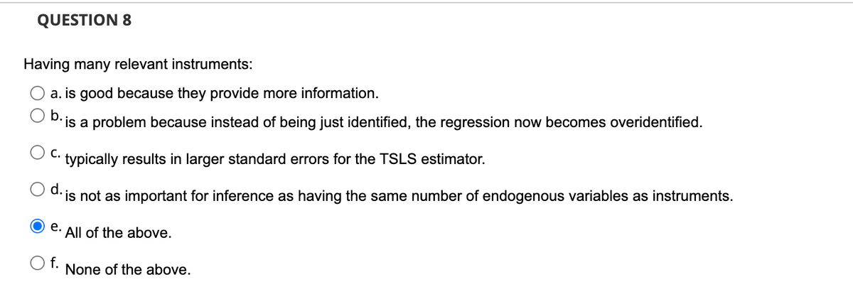 QUESTION 8
Having many relevant instruments:
a. is good because they provide more information.
D. is a problem because instead of being just identified, the regression now becomes overidentified.
С.
typically results in larger standard errors for the TSLS estimator.
d. is not as important for inference as having the same number of endogenous variables as instruments.
е.
All of the above.
O f.
None of the above.
