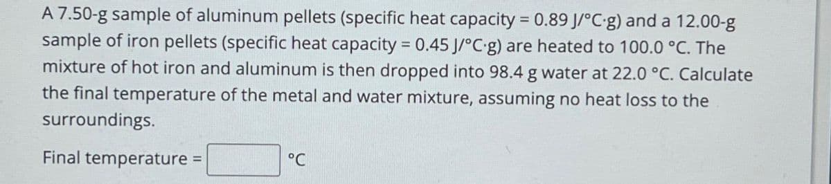 A 7.50-g sample of aluminum pellets (specific heat capacity = 0.89 J/°C.g) and a 12.00-g
sample of iron pellets (specific heat capacity = 0.45 J/°C-g) are heated to 100.0 °C. The
mixture of hot iron and aluminum is then dropped into 98.4 g water at 22.0 °C. Calculate
the final temperature of the metal and water mixture, assuming no heat loss to the
surroundings.
Final temperature =
°C