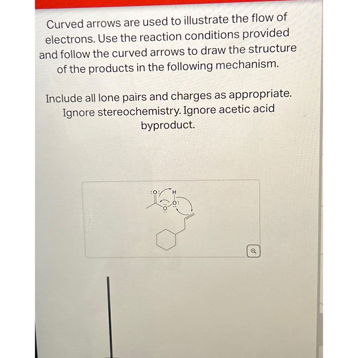 Curved arrows are used to illustrate the flow of
electrons. Use the reaction conditions provided
and follow the curved arrows to draw the structure
of the products in the following mechanism.
Include all lone pairs and charges as appropriate.
Ignore stereochemistry. Ignore acetic acid
byproduct.
:0;
H
o