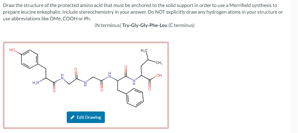 Draw the structure of the protected amino acid that must be anchored to the solid support in order to use a Merrifield synthesis to
prepare leucine enkephalin. Include stereochemistry in your answer. Do NOT explicitly draw any hydrogen atoms in your structure or
use abbreviations like OMe, COOH or Ph.
(N terminus) Try-Gly-Gly-Phe-Leu (C terminus)
НО.
H₂N
✔ Edit Drawing
H₂C
CH₂
OH