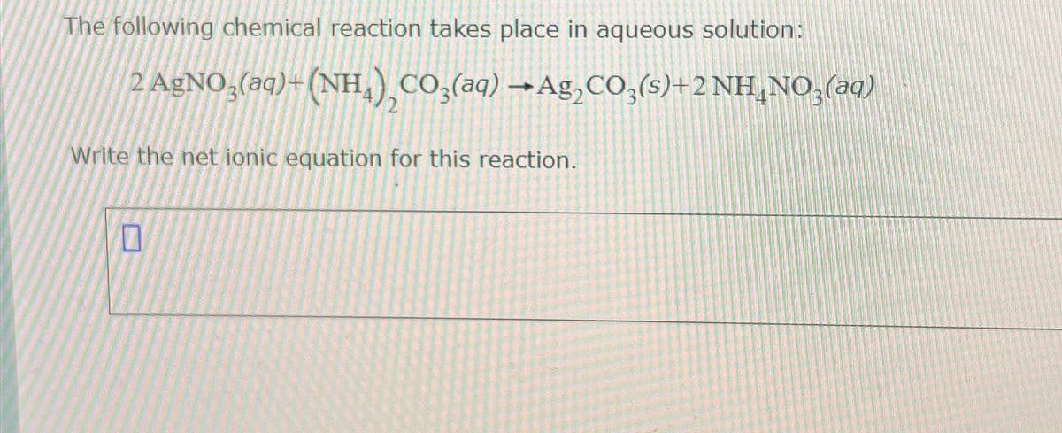 The following chemical reaction takes place in aqueous solution:
2 AgNO3(aq) + (NH4), CO3(aq) →Ag₂CO3(s)+2 NH¸NO₂(aq)
Write the net ionic equation for this reaction.
0
