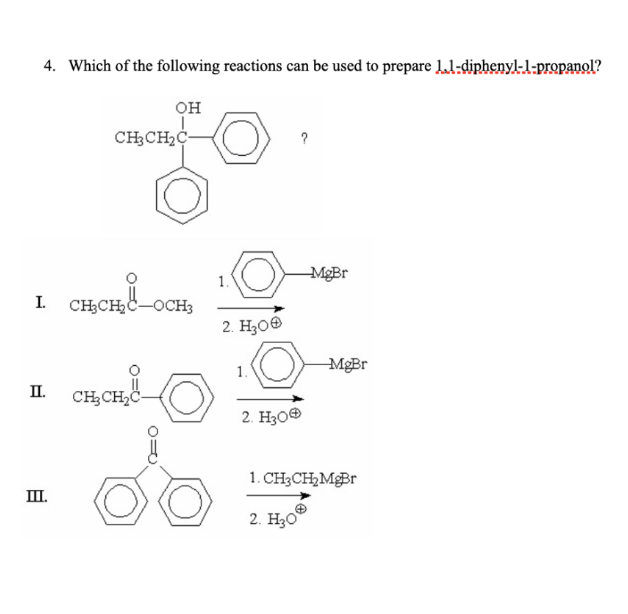 4. Which of the following reactions can be used to prepare 11-diphenyl-1-propanol?
OH
I.
II.
III.
CH₂CH₂C
снене-ось
CH₂CH₂C
-OCH3
PO
1.
2. H₂00
1.
?
2. H30Ⓡ
MgBr
MgBr
1. CH3CH₂ MgBr
2. H30