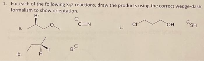 1. For each of the following SN2 reactions, draw the products using the correct wedge-dash
formalism to show orientation.
Br
a.
b.
Imon
Br
C=N
CI
OH
SH
