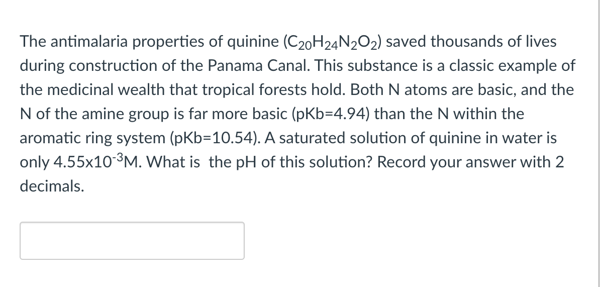 The antimalaria properties of quinine (C20H24N202) saved thousands of lives
during construction of the Panama Canal. This substance is a classic example of
the medicinal wealth that tropical forests hold. Both N atoms are basic, and the
N of the amine group is far more basic (pKb=4.94) than the N within the
aromatic ring system (pKb=10.54). A saturated solution of quinine in water is
only 4.55x10-3M. What is the pH of this solution? Record your answer with 2
decimals.
