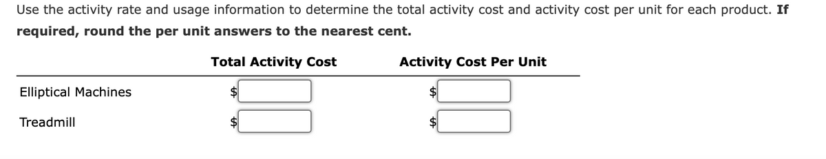 Use the activity rate and usage information to determine the total activity cost and activity cost per unit for each product. If
required, round the per unit answers to the nearest cent.
Total Activity Cost
Elliptical Machines
Treadmill
Activity Cost Per Unit