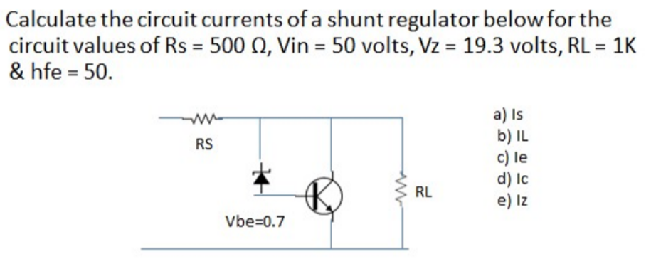 Calculate the circuit currents of a shunt regulator below for the
circuit values of Rs = 500 0, Vin = 50 volts, Vz = 19.3 volts, RL = 1K
& hfe = 50.
%3D
a) Is
b) IL
c) le
d) Ic
e) Iz
ww-
RS
RL
Vbe=0.7
