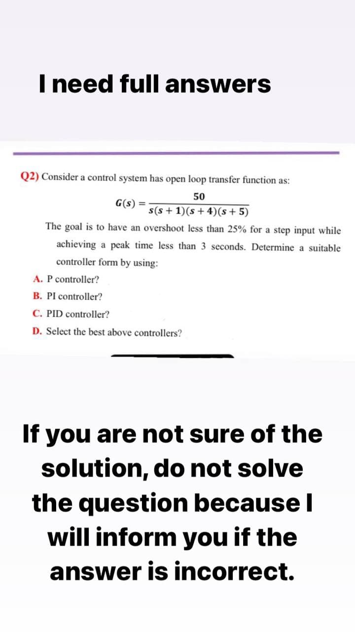 I need full answers
Q2) Consider a control system has open loop transfer function as:
G(s) =
50
s(s + 1)(s + 4)(s + 5)
The goal is to have an overshoot less than 25% for a step input while
achieving a peak time less than 3 seconds. Determine a suitable
controller form by using:
A. P controller?
B. PI controller?
C. PID controller?
D. Select the best above controllers?
If you are not sure of the
solution, do not solve
the question because I
will inform you if the
answer is incorrect.
