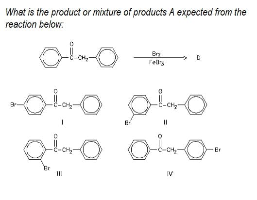 What is the product or mixture of products A expected from the
reaction below:
Br2
CH2
FeBrz
Br-
CH2
-CH2
Br
CH
CH
Br
Br
II
IV
