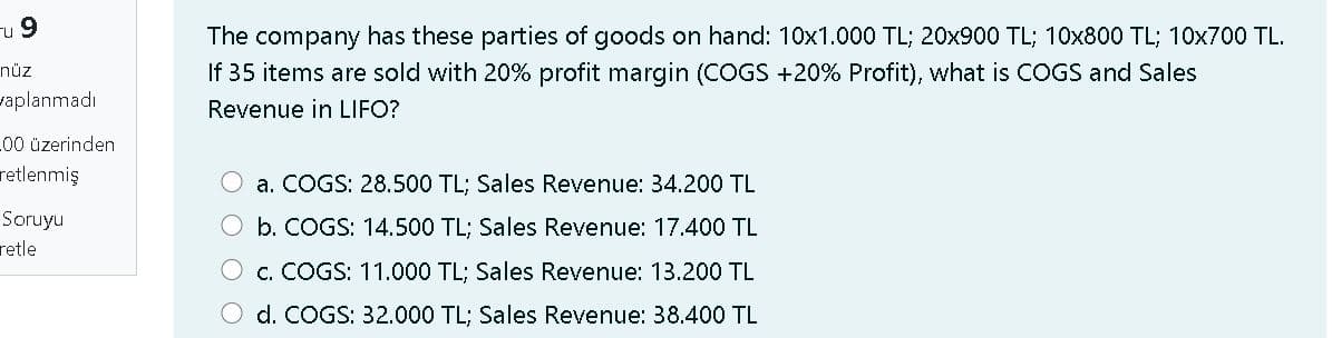 u 9
The company has these parties of goods on hand: 10x1.000 TL; 20x900 TL; 10x800 TL; 10x700 TL.
If 35 items are sold with 20% profit margin (COGS +20% Profit), what is COGS and Sales
nüz
vaplanmadı
Revenue in LIFO?
L00 üzerinden
retlenmiş
a. COGS: 28.500 TL; Sales Revenue: 34.200 TL
Soruyu
b. COGS: 14.500 TL; Sales Revenue: 17.400 TL
retle
c. COGS: 11.000 TL; Sales Revenue: 13.200 TL
d. COGS: 32.000 TL; Sales Revenue: 38.400 TL
