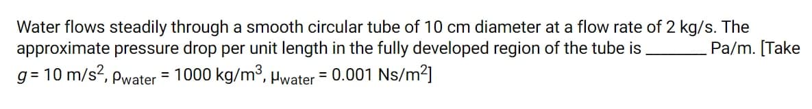Water flows steadily through a smooth circular tube of 10 cm diameter at a flow rate of 2 kg/s. The
approximate pressure drop per unit length in the fully developed region of the tube is.
g = 10 m/s?, Pwater = 1000 kg/m3, Hwater = 0.001 Ns/m²]
Pa/m. [Take
