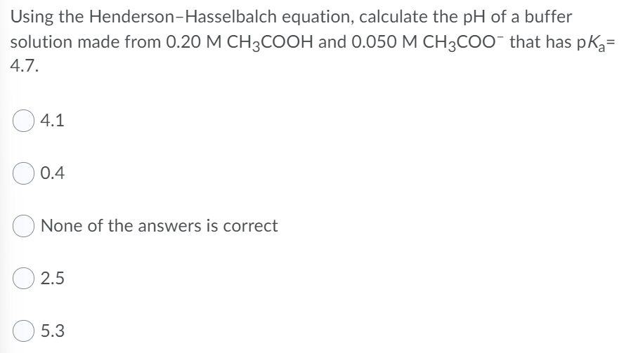 Using the Henderson-Hasselbalch equation, calculate the pH of a buffer
solution made from 0.20 M CH3COOH and 0.050 M CH3COO- that has pk3=
4.7.
4.1
0.4
None of the answers is correct
2.5
5.3
