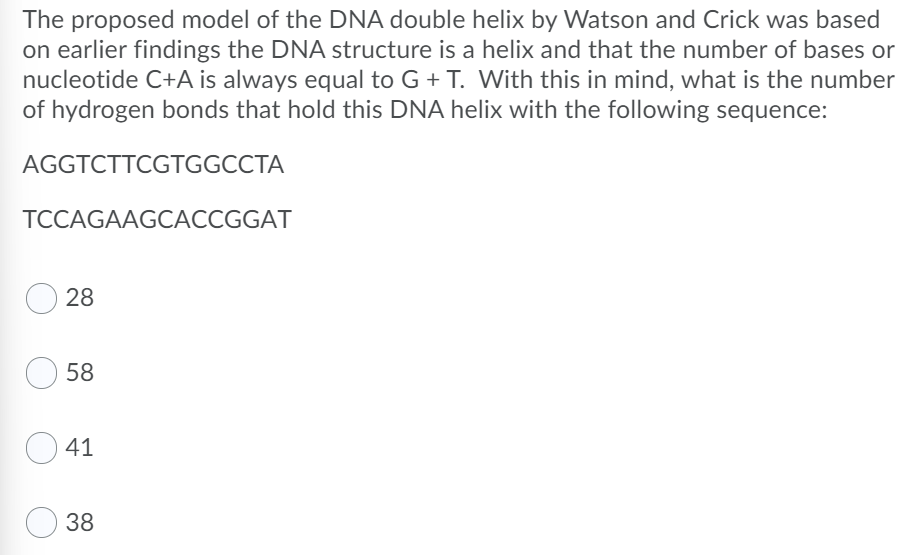 The proposed model of the DNA double helix by Watson and Crick was based
on earlier findings the DNA structure is a helix and that the number of bases or
nucleotide C+A is always equal to G + T. With this in mind, what is the number
of hydrogen bonds that hold this DNA helix with the following sequence:
AGGTCTTCGTGGCCTA
TCCAGAAGCACCGGAT
28
58
41
38
