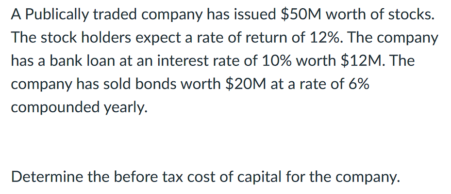 A Publically traded company has issued $50M worth of stocks.
The stock holders expect a rate of return of 12%. The company
has a bank loan at an interest rate of 10% worth $12M. The
company has sold bonds worth $20M at a rate of 6%
compounded yearly.
Determine the before tax cost of capital for the company.