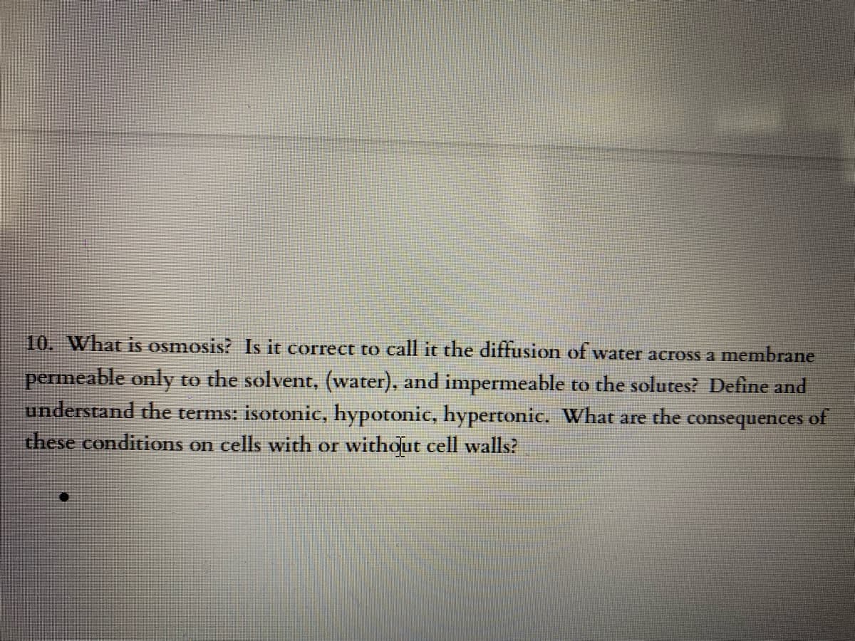 10. What is osmosis? Is it correct to call it the diffusion of water across a membrane
permeable only to the solvent, (water), and impermeable to the solutes? Define and
understand the terms: isotonic, hypotonic, hypertonic. What are the
these conditions on cells with or without cell walls?
consequences
of
