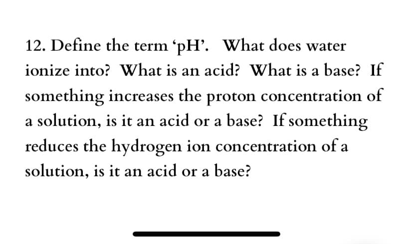 12. Define the term 'pH'. What does water
ionize into? What is an acid? What is a base? If
something increases the proton concentration of
a solution, is it an acid or a base? If something
reduces the hydrogen ion concentration of a
solution, is it an acid or a base?
