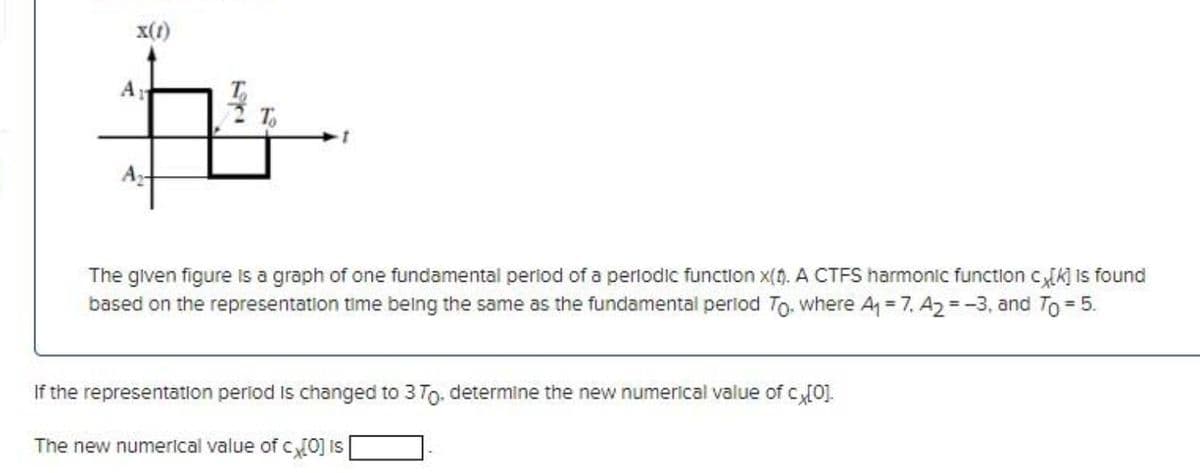 x(1)
A
T,
A-
The given figure is a graph of one fundamental period of a perlodic function x(). A CTFS harmonic function cK] is found
based on the representation time being the same as the fundamental period To where A = 7, A2 = -3, and To = 5.
If the representation period Is changed to 3 To. determine the new numerical value of c[0].
The new numerical value of c0] is
