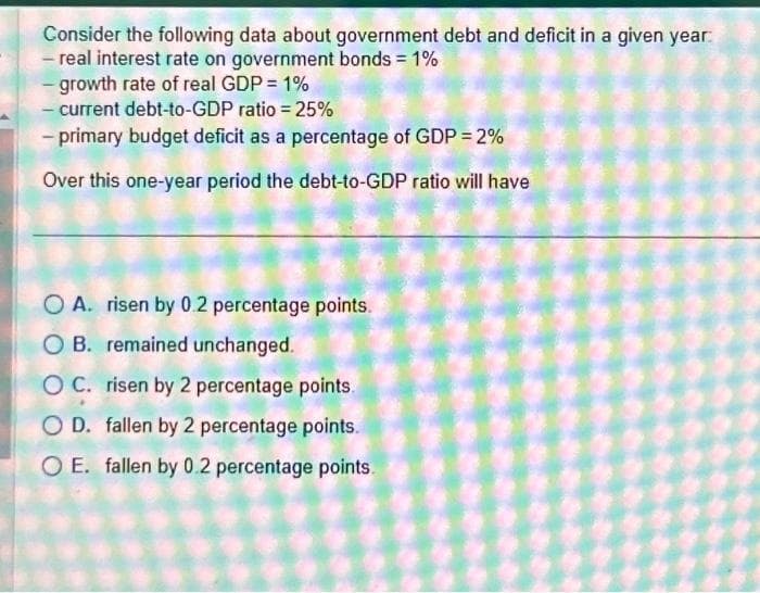 Consider the following data about government debt and deficit in a given year
- real interest rate on government bonds = 1%
-growth rate of real GDP = 1%
- current debt-to-GDP ratio = 25%
- primary budget deficit as a percentage of GDP = 2%
Over this one-year period the debt-to-GDP ratio will have
O A. risen by 0.2 percentage points.
OB. remained unchanged.
OC. risen by 2 percentage points.
OD. fallen by 2 percentage points.
O E. fallen by 0.2 percentage points.