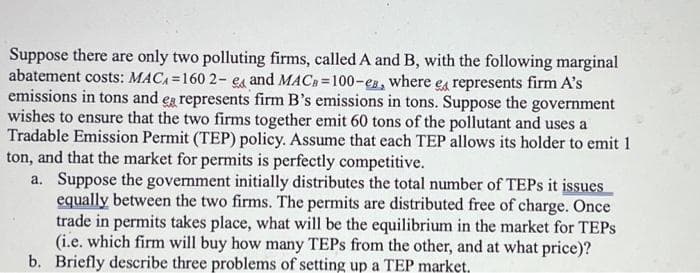 Suppose there are only two polluting firms, called A and B, with the following marginal
abatement costs: MACA=160 2- e and MACB=100-es, where e represents firm A's
emissions in tons and ea represents firm B's emissions in tons. Suppose the government
wishes to ensure that the two firms together emit 60 tons of the pollutant and uses a
Tradable Emission Permit (TEP) policy. Assume that each TEP allows its holder to emit 1
ton, and that the market for permits is perfectly competitive.
a. Suppose the government initially distributes the total number of TEPs it issues
equally between the two firms. The permits are distributed free of charge. Once
trade in permits takes place, what will be the equilibrium in the market for TEPS
(i.e. which firm will buy how many TEPs from the other, and at what price)?
b. Briefly describe three problems of setting up a TEP market.