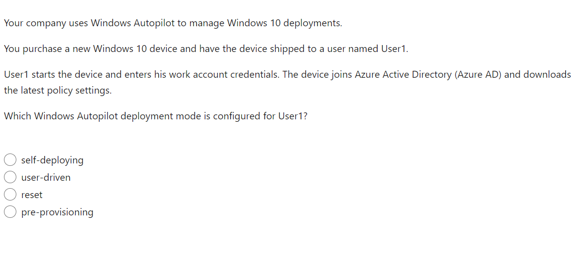 Your company uses Windows Autopilot to manage Windows 10 deployments.
You purchase a new Windows 10 device and have the device shipped to a user named User1.
User1 starts the device and enters his work account credentials. The device joins Azure Active Directory (Azure AD) and downloads
the latest policy settings.
Which Windows Autopilot deployment mode is configured for User1?
OOOO
self-deploying
user-driven
reset
pre-provisioning