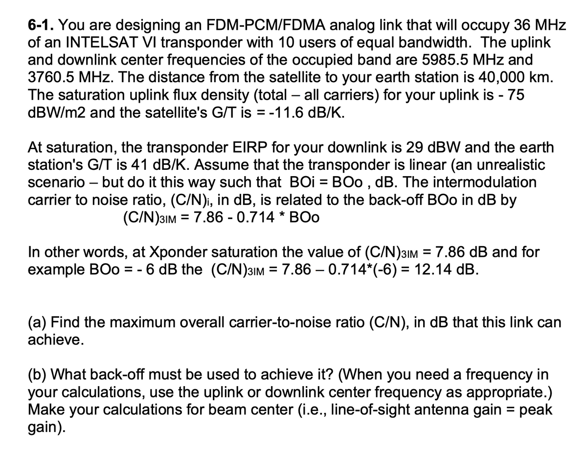 6-1. You are designing an FDM-PCM/FDMA analog link that will occupy 36 MHz
of an INTELSAT VI transponder with 10 users of equal bandwidth. The uplink
and downlink center frequencies of the occupied band are 5985.5 MHz and
3760.5 MHz. The distance from the satellite to your earth station is 40,000 km.
The saturation uplink flux density (total - all carriers) for your uplink is - 75
dBW/m2 and the satellite's G/T is = -11.6 dB/K.
At saturation, the transponder EIRP for your downlink is 29 dBW and the earth
station's G/T is 41 dB/K. Assume that the transponder is linear (an unrealistic
scenario - but do it this way such that BOI = BOo, dB. The intermodulation
carrier to noise ratio, (C/N), in dB, is related to the back-off BOo in dB by
(C/N)31M = 7.86 - 0.714 * BO0
In other words, at Xponder saturation the value of (C/N)31M = 7.86 dB and for
example BOo = -6 dB the (C/N)31M = 7.86 0.714*(-6) = 12.14 dB.
(a) Find the maximum overall carrier-to-noise ratio (C/N), in dB that this link can
achieve.
(b) What back-off must be used to achieve it? (When you need a frequency in
your calculations, use the uplink or downlink center frequency as appropriate.)
Make your calculations for beam center (i.e., line-of-sight antenna gain = peak
gain).