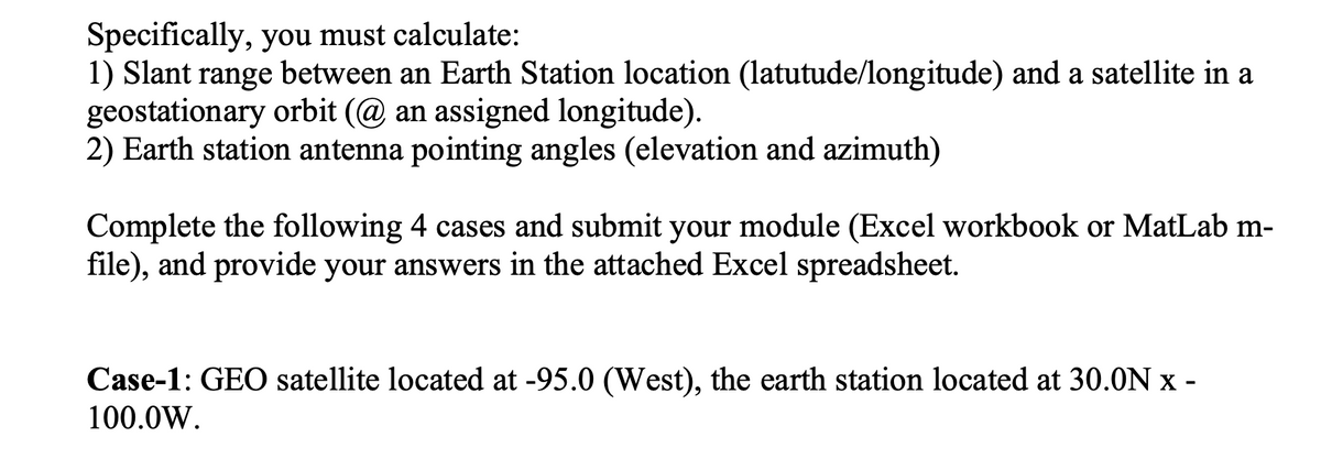 Specifically, you must calculate:
1) Slant range between an Earth Station location (latutude/longitude) and a satellite in a
geostationary orbit (@ an assigned longitude).
2) Earth station antenna pointing angles (elevation and azimuth)
Complete the following 4 cases and submit your module (Excel workbook or MatLab m-
file), and provide your answers in the attached Excel spreadsheet.
Case-1: GEO satellite located at -95.0 (West), the earth station located at 30.0N x -
100.0W.