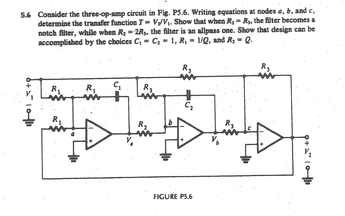 5.6 Consider the three-op-amp circuit in Fig. P5.6. Writing equations at nodes a, b, and c,
determine the transfer function T= V₂/V₁. Show that when R₂ = R₁, the filter becomes a
notch filter, while when R₂ = 2R3, the filter is an allpass one. Show that design can be
accomplished by the choices C₁ = C₂ = 1, R₁ = 1/Q, and R₂ = Q.
6+1=1
R.
R₁
R
C₂
Rz
R ₂
WORKERS
b
R3
€₂
FIGURE P5.6
V₁
R3
FERRACIAL
R₂
+6