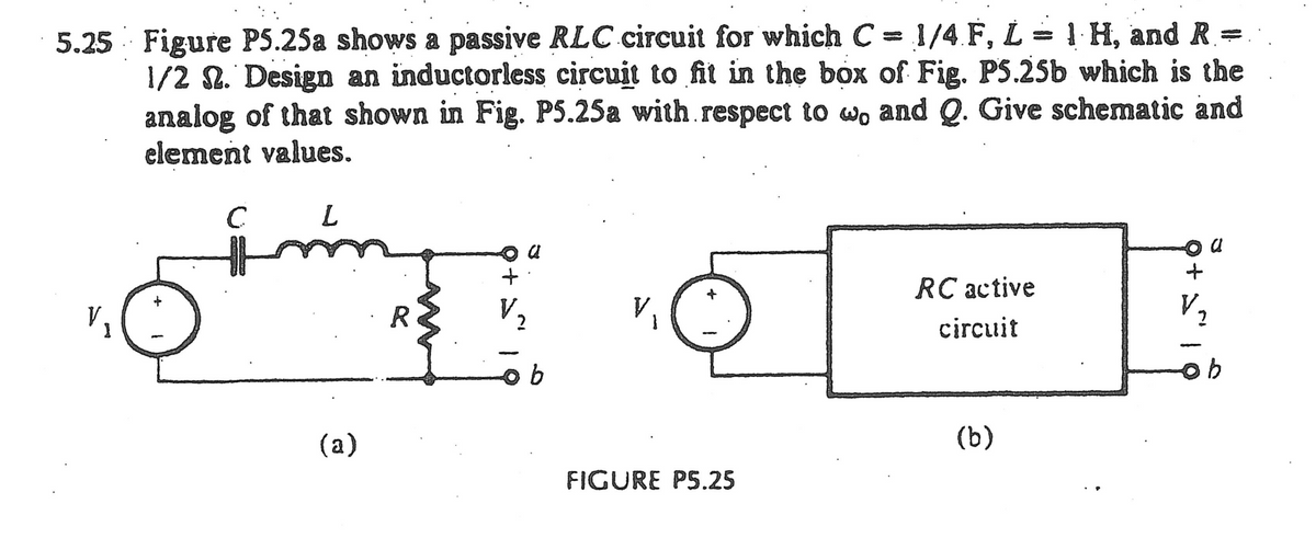 5.25 Figure P5.25a shows a passive RLC circuit for which C=1/4 F, L = 1 H, and R=
1/2 S. Design an inductorless circuit to fit in the box of Fig. P5.25b which is the
analog of that shown in Fig. P5.25a with respect to wo and Q. Give schematic and
element values.
C L
(a)
R
+
ob
FIGURE PS.25
RC active
circuit
(b)
f
V₂
ob