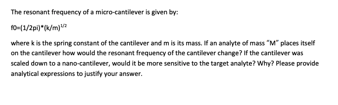 The resonant frequency of a micro-cantilever is given by:
f0=(1/2pi)*(k/m) ¹1/2
where k is the spring constant of the cantilever and m is its mass. If an analyte of mass "M" places itself
on the cantilever how would the resonant frequency of the cantilever change? If the cantilever was
scaled down to a nano-cantilever, would it be more sensitive to the target analyte? Why? Please provide
analytical expressions to justify your answer.