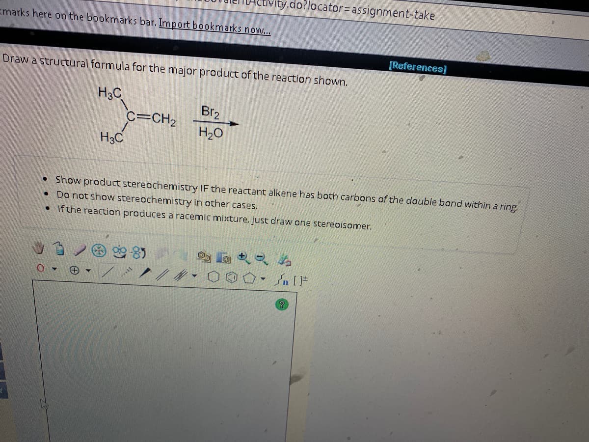 Emarks here on the bookmarks bar. Import bookmarks now...
Draw a structural formula for the major product of the reaction shown.
H3C
●
H3C
●
C=CH₂
ctivity.do?locator= assignment-take
Br₂
H₂O
Show product stereochemistry IF the reactant alkene has both carbons of the double bond within a ring.
Do not show stereochemistry in other cases.
• If the reaction produces a racemic mixture, just draw one stereoisomer.
//
[References]
O- [F