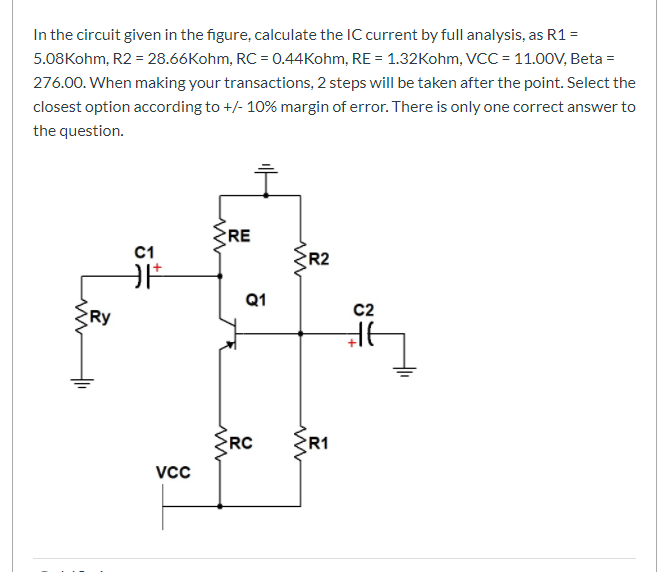 In the circuit given in the figure, calculate the IC current by full analysis, as R1 =
5.08Kohm, R2 = 28.66Kohm, RC = 0.44Kohm, RE = 1.32Kohm, VCC = 11.0OV, Beta =
276.00. When making your transactions, 2 steps will be taken after the point. Select the
closest option according to +/- 10% margin of error. There is only one correct answer to
the question.
RE
C1
R2
Q1
C2
Ry
RC
R1
Vcc
