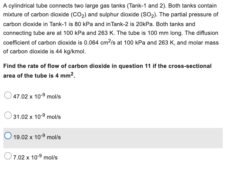 A cylindrical tube connects two large gas tanks (Tank-1 and 2). Both tanks contain
mixture of carbon dioxide (CO₂) and sulphur dioxide (SO₂). The partial pressure of
carbon dioxide in Tank-1 is 80 kPa and in Tank-2 is 20kPa. Both tanks and
connecting tube are at 100 kPa and 263 K. The tube is 100 mm long. The diffusion
coefficient of carbon dioxide is 0.064 cm²/s at 100 kPa and 263 K, and molar mass
of carbon dioxide is 44 kg/kmol.
Find the rate of flow of carbon dioxide in question 11 if the cross-sectional
area of the tube is 4 mm².
47.02 x 10-⁹ mol/s
31.02 x 10-⁹ mol/s
O 19.02 x 10-9 mol/s
7.02 x 10-9 mol/s